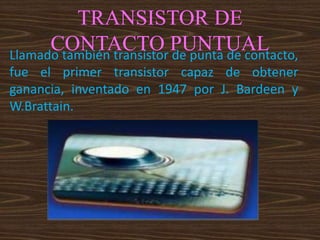 TRANSISTOR DE
CONTACTO PUNTUALLlamado también transistor de punta de contacto,
fue el primer transistor capaz de obtener
ganancia, inventado en 1947 por J. Bardeen y
W.Brattain.
 