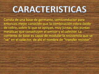 Consta de una base de germanio, semiconductor para
entonces mejor conocido que la combinación cobre-óxido
de cobre, sobre la que se apoyan, muy juntas, dos puntas
metálicas que constituyen el emisor y el colector. La
corriente de base es capaz de modular la resistencia que se
"ve" en el colector, de ahí el nombre de "transfer resistor".
.
 