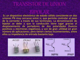 Es un dispositivo electrónico de estado sólido consistente en dos
uniones PN muy cercanas entre sí, que permite controlar el paso
de la corriente a través de sus terminales. La denominación de
bipolar se debe a que la conducción tiene lugar gracias al
desplazamiento de portadores de dos polaridades (huecos
positivos y electrones negativos), y son de gran utilidad en gran
número de aplicaciones; pero tienen ciertos inconvenientes, entre
ellos su impedancia de entrada bastante baja.
 
