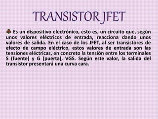Es un dispositivo electrónico, esto es, un circuito que, según
unos valores eléctricos de entrada, reacciona dando unos
valores de salida. En el caso de los JFET, al ser transistores de
efecto de campo eléctrico, estos valores de entrada son las
tensiones eléctricas, en concreto la tensión entre los terminales
S (fuente) y G (puerta), VGS. Según este valor, la salida del
transistor presentará una curva cara.
 