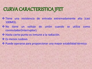  Tiene una resistencia de entrada extremadamente alta (casi
100MΩ).
 No tiene un voltaje de unión cuando se utiliza como
conmutador(interruptor).
 Hasta cierto punto es inmune a la radiación.
 Es menos ruidoso.
 Puede operarse para proporcionar una mayor estabilidad térmica
 