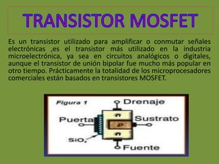 Es un transistor utilizado para amplificar o conmutar señales
electrónicas ,es el transistor más utilizado en la industria
microelectrónica, ya sea en circuitos analógicos o digitales,
aunque el transistor de unión bipolar fue mucho más popular en
otro tiempo. Prácticamente la totalidad de los microprocesadores
comerciales están basados en transistores MOSFET.
 