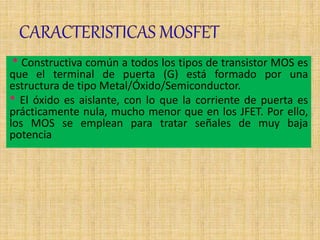 * Constructiva común a todos los tipos de transistor MOS es
que el terminal de puerta (G) está formado por una
estructura de tipo Metal/Óxido/Semiconductor.
* El óxido es aislante, con lo que la corriente de puerta es
prácticamente nula, mucho menor que en los JFET. Por ello,
los MOS se emplean para tratar señales de muy baja
potencia
 