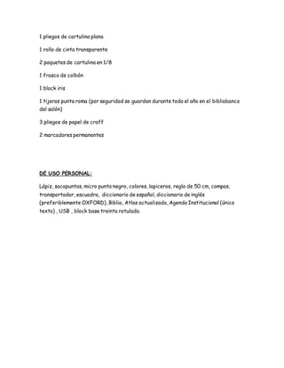 1 pliegos de cartulina plana
1 rollo de cinta transparente
2 paquetes de cartulina en 1/8
1 frasco de colbón
1 block iris
1 tijeras punta roma (por seguridad se guardan durante todo el año en el bibliobanco
del salón)
3 pliegos de papel de craff
2 marcadores permanentes
DE USO PERSONAL:
Lápiz, sacapuntas, micro punta negro, colores, lapiceros, regla de 50 cm, compas,
transportador, escuadra, diccionario de español, diccionario de inglés
(preferiblemente OXFORD), Biblia, Atlas actualizado, Agenda Institucional (único
texto) , USB , block base treinta rotulado.