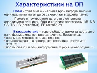 - това е максималният брой информационни 
единици, които могат да се съхраняват в дадена памет. 
Прието е измерването да става в основната 
адресируема единица - байт и неговите производни: kB, MB, 
GB, TB, PB (пентабайт), EB (екзабайт); 
– това е общото време за доставяне 
на информацията по предназначение. Времето за: 
- достъп до мястото на съхраняване; 
- осъществяване на зададената операция - запис или 
четене; 
- прехвърляне на тази информация върху шината за данни. 
 
