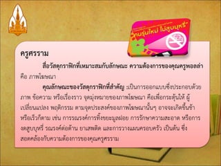 ครูศรราม สื่อวัสดุกราฟิกที่เหมาะสมกับลักษณะ ความต้องการของคุณครูพอลล่า คือ ภาพโฆษณา คุณลักษณะของวัสดุกราฟิกที่สาคัญ :เป็นการออกแบบซึ่งประกอบด้วย ภาพ ข้อความ หรือเรื่องราว จุดมุ่งหมายของภาพโฆษณา คือเพื่อกระตุ้นให้ ผู้ เปลี่ยนแปลง พฤติกรรม ตามจุดประสงค์ของภาพโฆษณานั้นๆ อาจจะเกิดขึ้นช้า หรือเร็วก็ตาม เช่น การรณรงค์การทิ้งขยะมูลฝอย การรักษาความสะอาด หรือการ งดสูบบุหรี่ รณรงค์ต่อต้าน ยาเสพติด และการวางแผนครอบครัว เป็นต้น ซึ่ง สอดคล้องกับความต้องการของคุณครูศรราม  