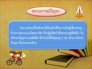 ในคาบเรียนนี้นักศึกษาได้รับหน้าที่ในการเป็นผู้เชี่ยวชาญ ด้านการออกแบบวัสดุกราฟิก ซึ่งปฏิบัติหน้าที่ประจาอยู่ที่คลินิก รับ ปรึกษาปัญหาการผลิตสื่อ ซึ่งในวันนี้ก็มีคุณครู 5 คน เข้ามาปรึกษา กับคุณ ซึ่งประกอบด้วย  