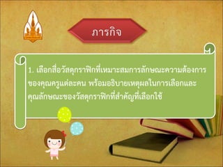 1. เลือกสื่อวัสดุกราฟิกที่เหมาะสมการลักษณะความต้องการ ของคุณครูแต่ละคน พร้อมอธิบายเหตุผลในการเลือกและ คุณลักษณะของวัสดุกราฟิกที่สาคัญที่เลือกใช้  