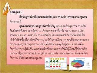 คุณครูแดน 
สื่อวัสดุกราฟิกที่เหมาะสมกับลักษณะ ความต้องการของคุณครูแดน 
คือ แผนภูมิ 
คุณลักษณะของวัสดุกราฟิกที่สาคัญ :ประกอบด้วยรูปภาพ ลายเส้น สัญลักษณ์ ตัวเลข และ ข้อความ เพื่อแสดงความเกี่ยวข้องของนามธรรม เช่น จานวน ระยะเวลา ลาดับขั้น ความต่อเนื่อง โดยแสดงความสัมพันธ์เหล่านั้นให้ เข้าใจได้ง่ายขึ้น มีประโยชน์ในการนามาใช้ในการเรียน การสอนที่ช่วยประกอบการ อธิบายของครูให้เป็นรูปธรรมมากขึ้น ทั้งยังช่วยกระตุ้นให้ผู้เรียน ต้องการที่จะ ค้นคว้าหาความรู้เพิ่มขึ้น และช่วยสร้างปัญหาและกระตุ้นให้ผู้เรียนได้ใช้ความคิด นอกจากนี้ผู้สอนสามารถใช้แผนภูมิในการสรุปหรือทบทวนบทเรียน ซึ่งสอดคล้อง กับความ ต้องการของคุณครูแดน 
 