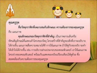 คุณครูรุท สื่อวัสดุกราฟิกที่เหมาะสมกับลักษณะ ความต้องการของคุณครูรุท คือ แผนภาพ คุณลักษณะของวัสดุกราฟิกที่สาคัญ: เป็นภาพลายเส้นหรือ ทัศนสัญลักษณ์ที่แสดงเค้าโครงของวัตถุ โครงสร้างที่สาคัญของสิ่งที่เราจะอธิบาย ให้ง่ายขึ้น แผนภาพสื่อความหมายได้ดี การใช้แผนภาพ ถ้าใช้คู่กับของจริง จะทา ให้เข้าใจได้ง่ายขึ้น เช่น การอธิบายส่วนประกอบของคอมพิวเตอร์ เราใช้แผนภาพ โครงร่างของคอมพิวเตอร์ พร้อมกับแสดงของจริงเปรียบเทียบให้ดูด้วย ซึ่ง สอดคล้องกับความต้องการของคุณครูรุท  