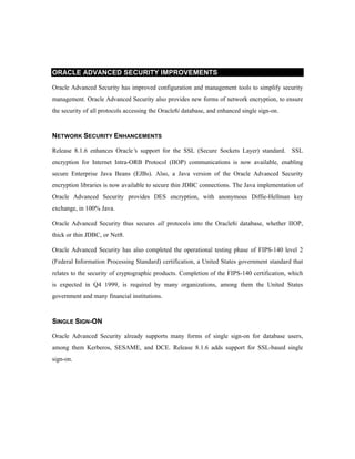 ORACLE ADVANCED SECURITY IMPROVEMENTS 
Oracle Advanced Security has improved configuration and management tools to simplify security 
management. Oracle Advanced Security also provides new forms of network encryption, to ensure 
the security of all protocols accessing the Oracle8i database, and enhanced single sign-on. 
NETWORK SECURITY ENHANCEMENTS 
Release 8.1.6 enhances Oracle’s support for the SSL (Secure Sockets Layer) standard. SSL 
encryption for Internet Intra-ORB Protocol (IIOP) communications is now available, enabling 
secure Enterprise Java Beans (EJBs). Also, a Java version of the Oracle Advanced Security 
encryption libraries is now available to secure thin JDBC connections. The Java implementation of 
Oracle Advanced Security provides DES encryption, with anonymous Diffie-Hellman key 
exchange, in 100% Java. 
Oracle Advanced Security thus secures all protocols into the Oracle8i database, whether IIOP, 
thick or thin JDBC, or Net8. 
Oracle Advanced Security has also completed the operational testing phase of FIPS-140 level 2 
(Federal Information Processing Standard) certification, a United States government standard that 
relates to the security of cryptographic products. Completion of the FIPS-140 certification, which 
is expected in Q4 1999, is required by many organizations, among them the United States 
government and many financial institutions. 
SINGLE SIGN-ON 
Oracle Advanced Security already supports many forms of single sign-on for database users, 
among them Kerberos, SESAME, and DCE. Release 8.1.6 adds support for SSL-based single 
sign-on. 
 