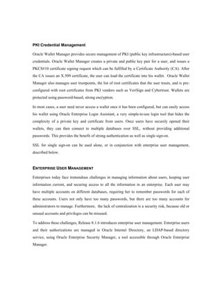 PKI Credential Management 
Oracle Wallet Manager provides secure management of PKI (public key infrastructure)-based user 
credentials. Oracle Wallet Manager creates a private and public key pair for a user, and issues a 
PKCS#10 certificate signing request which can be fulfilled by a Certificate Authority (CA). After 
the CA issues an X.509 certificate, the user can load the certificate into his wallet. Oracle Wallet 
Manager also manages user trustpoints, the list of root certificates that the user trusts, and is pre-configured 
with root certificates from PKI vendors such as VeriSign and Cybertrust. Wallets are 
protected using password-based, strong encryption. 
In most cases, a user need never access a wallet once it has been configured, but can easily access 
his wallet using Oracle Enterprise Login Assistant, a very simple-to-use login tool that hides the 
complexity of a private key and certificate from users. Once users have securely opened their 
wallets, they can then connect to multiple databases over SSL, without providing additional 
passwords. This provides the benefit of strong authentication as well as single sign-on. 
SSL for single sign-on can be used alone, or in conjunction with enterprise user management, 
described below. 
ENTERPRISE USER MANAGEMENT 
Enterprises today face tremendous challenges in managing information about users, keeping user 
information current, and securing access to all the information in an enterprise. Each user may 
have multiple accounts on different databases, requiring her to remember passwords for each of 
these accounts. Users not only have too many passwords, but there are too many accounts for 
administrators to manage. Furthermore, the lack of centralization is a security risk, because old or 
unused accounts and privileges can be misused. 
To address these challenges, Release 8.1.6 introduces enterprise user management. Enterprise users 
and their authorizations are managed in Oracle Internet Directory, an LDAP-based directory 
service, using Oracle Enterprise Security Manager, a tool accessible through Oracle Enterprise 
Manager. 
 