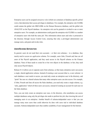 Enterprise users can be assigned enterprise roles (which are containers of database-specific global 
roles), that determine their access privileges in databases. For example, the enterprise role CLERK 
could contain the global role HRCLERK on the Human Resources database, and the global role 
ANALYST on the Payroll database. An enterprise role can be granted or revoked to one or more 
enterprise users. For example, an administrator could grant the enterprise role CLERK to a number 
of enterprise users who hold the same job. This information about users and roles is protected in 
the directory through Access Control Lists, ensuring that only a privileged administrator can 
manage users, and grant and revoke roles. 
USER/SCHEMA SEPARATION 
In general, users do not need their own accounts - or their own schemas - in a database, they 
merely need to access an application schema. For example, users John, Firuzeh and Jane are all 
users of the Payroll application, and they need access to the Payroll schema on the Finance 
database. None of them needs to create his or her own objects in the database; in fact, they need 
only access Payroll objects. 
Release 8.1.6 allows you to separate users from schemas, so that many enterprise users can access 
a single, shared application schema. Instead of creating a user account (that is, a user schema) in 
each database a user needs to access, you need only create an enterprise user in the directory, and 
“point” the user at a shared schema that many other enterprise users can also access. For example, 
if John, Firuzeh and Jane all access the Sales database, you need only create a single schema, e.g. 
‘sales_application’ which all three users can access, instead of creating an account for each user on 
the Sales database. 
Now, you can truly create an enterprise user once, in the directory, who nonetheless can access 
multiple databases using only the privileges she needs to perform her job, thus lowering the cost of 
managing users in an enterprise. Another benefit of schema-independent users is that you can 
manage many more users than could otherwise be done with users tied to individual database 
accounts. Schema-independent users thus enables scalability of user management for the Internet. 
 