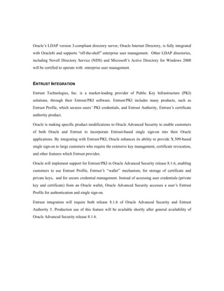 Oracle’s LDAP version 3-compliant directory server, Oracle Internet Directory, is fully integrated 
with Oracle8i and supports “off-the-shelf” enterprise user management. Other LDAP directories, 
including Novell Directory Service (NDS) and Microsoft’s Active Directory for Windows 2000 
will be certified to operate with enterprise user management. 
ENTRUST INTEGRATION 
Entrust Technologies, Inc. is a market-leading provider of Public Key Infrastructure (PKI) 
solutions, through their Entrust/PKI software. Entrust/PKI includes many products, such as 
Entrust Profile, which secures users’ PKI credentials, and Entrust Authority, Entrust’s certificate 
authority product. 
Oracle is making specific product modifications to Oracle Advanced Security to enable customers 
of both Oracle and Entrust to incorporate Entrust-based single sign-on into their Oracle 
applications. By integrating with Entrust/PKI, Oracle enhances its ability to provide X.509-based 
single sign-on to large customers who require the extensive key management, certificate revocation, 
and other features which Entrust provides. 
Oracle will implement support for Entrust/PKI in Oracle Advanced Security release 8.1.6, enabling 
customers to use Entrust Profile, Entrust’s “wallet” mechanism, for storage of certificate and 
private keys, and for secure credential management. Instead of accessing user credentials (private 
key and certificate) from an Oracle wallet, Oracle Advanced Security accesses a user’s Entrust 
Profile for authentication and single sign-on. 
Entrust integration will require both release 8.1.6 of Oracle Advanced Security and Entrust 
Authority 5. Production use of this feature will be available shortly after general availability of 
Oracle Advanced Security release 8.1.6. 
 