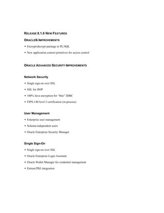 RELEASE 8.1.6 NEW FEATURES 
ORACLE8I IMPROVEMENTS 
·  Encrypt/decrypt package in PL/SQL 
·  New application context primitives for access control 
ORACLE ADVANCED SECURITY IMPROVEMENTS 
Network Security 
·  Single sign-on over SSL 
·  SSL for IIOP 
·  100% Java encryption for “thin” JDBC 
·  FIPS-140 level 2 certification (in-process) 
User Management 
·  Enterprise user management 
·  Schema-independent users 
·  Oracle Enterprise Security Manager 
Single Sign-On 
·  Single sign-on over SSL 
·  Oracle Enterprise Login Assistant 
·  Oracle Wallet Manager for credential management 
·  Entrust/PKI integration 
 