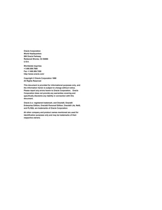 Oracle Corporation 
World Headquarters 
500 Oracle Parkway 
Redwood Shores, CA 94065 
U.S.A. 
Worldwide Inquiries: 
+1.650.506.7000 
Fax +1.650.506.7200 
http://www.oracle.com/ 
Copyright © Oracle Corporation 1999 
All Rights Reserved 
This document is provided for informational purposes only, and 
the information herein is subject to change without notice. 
Please report any errors herein to Oracle Corporation. Oracle 
Corporation does not provide any warranties covering and 
specifically disclaims any liability in connection with this 
document. 
Oracle is a registered trademark, and Oracle8i, Oracle8i 
Enterprise Edition, Oracle8i Personal Edition, Oracle8i Lite, Net8, 
and PL/SQL are trademarks of Oracle Corporation. 
All other company and product names mentioned are used for 
identification purposes only and may be trademarks of their 
respective owners. 
