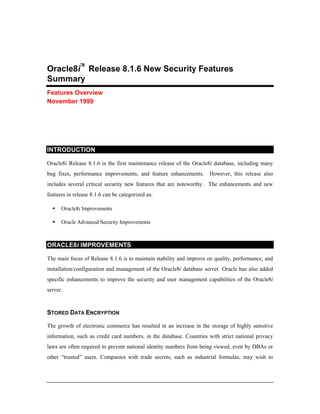 Oracle8i™ Release 8.1.6 New Security Features 
Summary 
Features Overview 
November 1999 
INTRODUCTION 
Oracle8i Release 8.1.6 is the first maintenance release of the Oracle8i database, including many 
bug fixes, performance improvements, and feature enhancements. However, this release also 
includes several critical security new features that are noteworthy. The enhancements and new 
features in release 8.1.6 can be categorized as: 
·  Oracle8i Improvements 
·  Oracle Advanced Security Improvements 
ORACLE8i IMPROVEMENTS 
The main focus of Release 8.1.6 is to maintain stability and improve on quality, performance, and 
installation/configuration and management of the Oracle8i database server. Oracle has also added 
specific enhancements to improve the security and user management capabilities of the Oracle8i 
server. 
STORED DATA ENCRYPTION 
The growth of electronic commerce has resulted in an increase in the storage of highly sensitive 
information, such as credit card numbers, in the database. Countries with strict national privacy 
laws are often required to prevent national identity numbers from being viewed, even by DBAs or 
other “trusted” users. Companies with trade secrets, such as industrial formulas, may wish to 
 