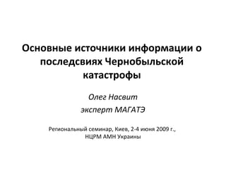 Основные источники информации о 
последсвиях Чернобыльской 
катастрофы 
Олег Насвит 
эксперт МАГАТЭ 
Региональный семинар, Киев, 2-4 июня 2009 г., 
НЦРМ АМН Украины 
 