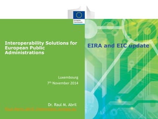 Interoperability Solutions for 
European Public 
Administrations 
Luxembourg 
7th November 2014 
Dr. Raul M. Abril 
Raul-Mario.Abril-Jimenez@ec.europa.eu 
EIRA and EIC update 
 