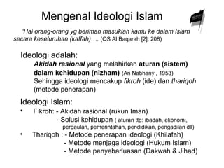 Mengenal Ideologi Islam 
‘Hai orang-orang yg beriman masuklah kamu ke dalam Islam 
secara keseluruhan (kaffah)…. (QS Al Baqarah [2]: 208) 
Ideologi adalah: 
Akidah rasional yang melahirkan aturan (sistem) 
dalam kehidupan (nizham) (An Nabhany , 1953) 
Sehingga ideologi mencakup fikroh (ide) dan thariqoh 
(metode penerapan) 
Ideologi Islam: 
• Fikroh: - Akidah rasional (rukun Iman) 
- Solusi kehidupan ( aturan ttg: ibadah, ekonomi, 
pergaulan, pemerintahan, pendidikan, pengadilan dll) 
• Thariqoh : - Metode penerapan ideologi (Khilafah) 
- Metode menjaga ideologi (Hukum Islam) 
- Metode penyebarluasan (Dakwah & Jihad) 
 