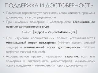 ПОДДЕРЖКА И ДОСТОВЕРНОСТЬ 
• Поддержка характеризует полезность ассоциативного правила, а 
достоверность - его определенность. 
• При найденных поддержке и достоверности, ассоциативное 
правило записывается в виде: 
A⇒ B support [ = x%, confidence = y%] 
• При изучении ассоциативных правил устанавливается 
минимальный порог поддержки (minimum support threshold, 
min_sup) и минимальный порог достоверности (minimum 
confidence threshold, min_conf). 
• Ассоциативное правило называется строгим, если его 
поддержка и достоверность удовлетворяют минимальному 
порогу поддержки и минимальному порогу достоверности. 
 