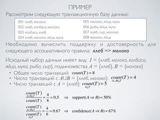 ПРИМЕР 
Рассмотрим следующую транзакционную базу данных: 
001 хлеб, молоко 
002 хлеб, колбаса, молоко 
003 колбаса, хлеб 
004 хлеб, молоко, яйца, мука 
005 молоко, яйца, мука 
006 рыба, яйца, мука 
007 хлеб, сыр, молоко 
008 молоко, яйца 
Необходимо вычислить поддержку и достоверность для 
следующего ассоциативного правила: хлеб => молоко 
Исходный набор данных имеет вид: I = {хлеб, молоко, колбаса, 
яйца, мука, рыба, сыр}, подмножества A = {хлеб}, B = {молоко} 
• Общее число транзакций: count(T ) = 8 
• Число транзакций c AUB = {хлеб, молоко}: count 
A∪B⊆T 
(T ) = 4 
• Число транзакций c A = {хлеб}: count 
A⊆T 
(T ) = 5 
count 
A∪B⊆T 
(T ) 
count(T ) 
= 4 
8 
= 0.5 ⇒ support(A⇒ B) = 50% 
count 
A∪B⊆T 
(T ) 
count 
A⊆T 
(T ) 
= 4 
6 
= 0.67 ⇒ confidence(A⇒ B) = 67% 
 