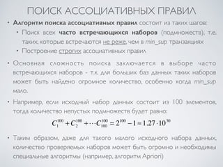 ПОИСК АССОЦИАТИВНЫХ ПРАВИЛ 
• Алгоритм поиска ассоциативных правил состоит из таких шагов: 
• Поиск всех часто встречающихся наборов (подмножеств), т.е. 
таких, которые встречаются не реже, чем в min_sup транзакциях 
• Построение строгих ассоциативных правил 
• Основная сложность поиска заключается в выборе часто 
встречающихся наборов - т.к. для больших баз данных таких наборов 
может быть найдено огромное количество, особенно когда min_sup 
мало. 
• Например, если исходный набор данных состоит из 100 элементов, 
тогда количество непустых подмножеств будет равно: 
100 + C2 
C1 
100 +!C100 
100 = 2100 −1 ≈1.27 ⋅1030 
• Таким образом, даже для такого малого исходного набора данных, 
количество проверяемых наборов может быть огромно и необходимы 
специальные алгоритмы (например, алгоритм Apriori) 
 