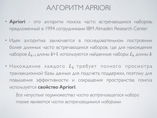 АЛГОРИТМ APRIORI 
• Apriori - это алгоритм поиска часто встречающихся наборов, 
предложенный в 1994 сотрудниками IBM Almaden Research Center 
• Идея алгоритма заключается в последовательном построении 
более длинных часто встречающихся наборов, где для нахождения 
наборов Lk+1 длины k+1 используются найденные наборы Lk длины k 
• Нахождение каждого Lk требует полного просмотра 
транзакционной базы данных для подсчета поддержки, поэтому для 
повышения эффективности и сокращения пространства поиска 
используется свойство Apriori: 
Все непустые подмножества часто встречающегося набора 
также являются часто встречающимися наборами 
 