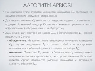 АЛГОРИТМ APRIORI 
• На начальном этапе строится множество кандидатов С1, состоящее из 
каждого элемента исходного набора данных 
• Для каждого элемента С1 вычисляется поддержка и удаляются элементы с 
поддержкой, меньшей min_sup. Оставшиеся элементы признаются часто 
встречающимися наборами длины 1 и образуют L1 
• Дальнейшие шаги построения набора Lk+1 с использованием Lk можно 
разделить на 2 этапа: 
• объединение. На данном этапе генерируется множество кандидатов 
Ck+1 путем соединения Lk с самим собой (т.е. построения 
всевозможных комбинаций длины k из элементов набора Lk) 
• отсечение. Множество Ck+1 является большим, чем Lk поэтому может 
содержать как часто встречающиеся, так и прочие элементы. На основе 
свойства Apriori проводится удаление кандидатов и оставшиеся 
элементы образуют Lk+1 
 