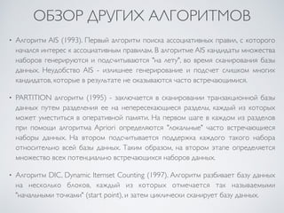 ОБЗОР ДРУГИХ АЛГОРИТМОВ 
• Алгоритм AIS (1993). Первый алгоритм поиска ассоциативных правил, c которого 
начался интерес к ассоциативным правилам. В алгоритме AIS кандидаты множества 
наборов генерируются и подсчитываются "на лету", во время сканирования базы 
данных. Неудобство AIS - излишнее генерирование и подсчет слишком многих 
кандидатов, которые в результате не оказываются часто встречающимися. 
• PARTITION алгоритм (1995) - заключается в сканировании транзакционной базы 
данных путем разделения ее на непересекающиеся разделы, каждый из которых 
может уместиться в оперативной памяти. На первом шаге в каждом из разделов 
при помощи алгоритма Apriori определяются "локальные" часто встречающиеся 
наборы данных. На втором подсчитывается поддержка каждого такого набора 
относительно всей базы данных. Таким образом, на втором этапе определяется 
множество всех потенциально встречающихся наборов данных. 
• Алгоритм DIC, Dynamic Itemset Counting (1997). Алгоритм разбивает базу данных 
на несколько блоков, каждый из которых отмечается так называемыми 
"начальными точками" (start point), и затем циклически сканирует базу данных. 
 