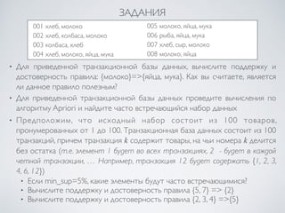 ЗАДАНИЯ 
001 хлеб, молоко 
002 хлеб, колбаса, молоко 
003 колбаса, хлеб 
004 хлеб, молоко, яйца, мука 
005 молоко, яйца, мука 
006 рыба, яйца, мука 
007 хлеб, сыр, молоко 
008 молоко, яйца 
• Для приведенной транзакционной базы данных, вычислите поддержку и 
достоверность правила: {молоко}=>{яйца, мука}. Как вы считаете, является 
ли данное правило полезным? 
• Для приведенной транзакционной базы данных проведите вычисления по 
алгоритму Apriori и найдите часто встречающийся набор данных 
• Предположим, что исходный набор состоит из 100 товаров, 
пронумерованных от 1 до 100. Транзакционная база данных состоит из 100 
транзакций, причем транзакция k содержит товары, на чьи номера k делится 
без остатка (т.е. элемент 1 будет во всех транзакциях, 2 - будет в каждой 
четной транзакции, … Например, транзакция 12 будет содержать {1, 2, 3, 
4, 6, 12}) 
• Если min_sup=5%, какие элементы будут часто встречающимися? 
• Вычислите поддержку и достоверность правила {5, 7} => {2} 
• Вычислите поддержку и достоверность правила {2, 3, 4} =>{5} 
