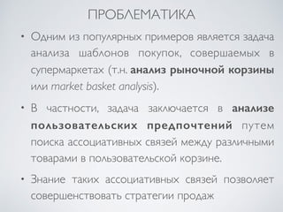 ПРОБЛЕМАТИКА 
• Одним из популярных примеров является задача 
анализа шаблонов покупок, совершаемых в 
супермаркетах (т.н. анализ рыночной корзины 
или market basket analysis). 
• В частности, задача заключается в анализе 
пользовательских предпочтений путем 
поиска ассоциативных связей между различными 
товарами в пользовательской корзине. 
• Знание таких ассоциативных связей позволяет 
совершенствовать стратегии продаж 
 