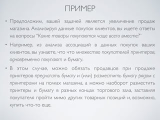 ПРИМЕР 
• Предположим, вашей задачей является увеличение продаж 
магазина. Анализируя данные покупок клиентов, вы ищете ответы 
на вопросы “Какие товары покупаются чаще всего вместе?” 
• Например, из анализа ассоциаций в данных покупок ваших 
клиентов, вы узнаете, что что множество покупателей принтеров, 
одновременно покупают и бумагу. 
• В этом случае, можно обязать продавцов при продаже 
принтеров предлагать бумагу и (или) разместить бумагу рядом с 
принтерами на полках магазина, а можно наоборот разместить 
принтеры и бумагу в разных концах торгового зала, заставляя 
покупателя пройти мимо других товарных позиций и, возможно, 
купить что-то еще. 
 