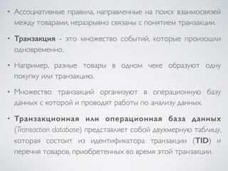 • Ассоциативные правила, направленные на поиск взаимосвязей 
между товарами, неразрывно связаны с понятием транзакции. 
• Транзакция - это множество событий, которые произошли 
одновременно. 
• Например, разные товары в одном чеке образуют одну 
покупку или транзакцию. 
• Множество транзакций организуют в операционную базу 
данных с которой и проводят работы по анализу данных. 
• Транзакционная или операционная база данных 
(Transaction database) представляет собой двухмерную таблицу, 
которая состоит из идентификатора транзакции (TID) и 
перечня товаров, приобретенных во время этой транзакции. 
 