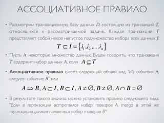 АССОЦИАТИВНОЕ ПРАВИЛО 
• Рассмотрим транзакционную базу данных D, состоящую из транзакций T, 
относящихся к рассматриваемой задаче. Каждая транзакция T 
представляет собой некое непустое подмножество набора всех данных I: 
T ⊆ I = i1,i2 ,…in { } 
• Пусть A некоторые множество данных. Будем говорить, что транзакция 
T содержит набор данных A, если 
A ⊆ T 
• Ассоциативное правило имеет следующий общий вид: "Из события A 
следует событие B” или 
A⇒ B, A ⊆ I, B ⊆ I, A ≠ ∅, B ≠ ∅, A∩ B = ∅ 
• В результате такого анализа можно установить правило следующего вида: 
"Если в транзакции встретился набор товаров A, тогда в этой же 
транзакции должен появиться набор товаров B” 
 