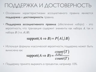 ПОДДЕРЖКА И ДОСТОВЕРНОСТЬ 
• Основными характеристиками ассоциативного правила являются 
поддержка и достоверность правила. 
• Поддержка ассоциативного правила (обеспечение набора) - это 
вероятность, что транзакция содержит элементы как набора A, так и 
набора B (т.е. AUB) 
support(A⇒ B) = P(A ∪ B) 
• Используя формулы классической вероятности, поддержка может быть 
вычислена как: 
support(A⇒ B) = 
count 
A∪B⊆T 
(T ) 
count(T ) 
• Поддержку принято выражать в процентах, например 10%. 
 