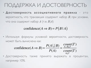 ПОДДЕРЖКА И ДОСТОВЕРНОСТЬ 
• Достоверность ассоциативного правила - это 
вероятность, что транзакция содержит набор B, при условии, 
что она содержит набор A (т.е. B|A) 
confidence(A⇒ B) = P(B | A) 
• Используя формулы условной вероятности, достоверность 
может быть вычислена как: 
confidence(A⇒ B) = P(A ∪ B) 
P(A) 
= 
count 
A∪B⊆T 
(T ) 
count 
A⊆T 
(T ) 
• Достоверность также принято выражать в процентах, 
например 10%. 
 