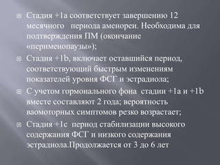  Стадия +1а соответствует завершению 12 
месячного периода аменореи. Необходима для 
подтверждения ПМ (окончание 
«перименопаузы»); 
 Стадия +1b, включает оставшийся период, 
соответствующий быстрым изменениям 
показателей уровня ФСГ и эстрадиола; 
 С учетом гормонального фона стадии +1а и +1b 
вместе составляют 2 года; вероятность 
ваомоторных симптомов резко возрастает; 
 Стадия +1с период стабилизации высокого 
содержания ФСГ и низкого содержания 
эстрадиола.Продолжается от 3 до 6 лет 
 