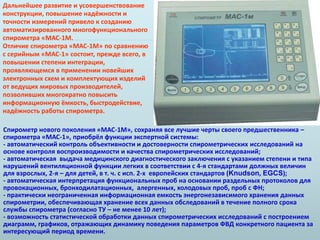 Дальнейшее развитие и усовершенствование 
конструкции, повышение надёжности и 
точности измерений привело к созданию 
автоматизированного многофункционального 
спирометра «МАС-1М. 
Отличие спирометра «МАС-1М» по сравнению 
с серийным «МАС-1» состоит, прежде всего, в 
повышении степени интеграции, 
проявляющемся в применении новейших 
электронных схем и комплектующих изделий 
от ведущих мировых производителей, 
позволивших многократно повысить 
информационную ёмкость, быстродействие, 
надёжность работы спирометра. 
Спирометр нового поколения «МАС-1М», сохраняя все лучшие черты своего предшественника – 
спирометра «МАС-1», приобрёл функции экспертной системы: 
- автоматический контроль объективности и достоверности спирометрических исследований на 
основе контроля воспроизводимости и качества спирометрических исследований; 
- автоматическая выдача медицинского диагностического заключения с указанием степени и типа 
нарушений вентиляционной функции легких в соответствии с 4-я стандартами должных величин 
для взрослых, 2-я – для детей, в т. ч. с исп. 2-х европейских стандартов (Knudson, EGCS); 
- автоматическая интерпретация функциональных проб на основании раздельных протоколов для 
провокационных, бронходилатационных, алергенных, холодовых проб, проб с ФН; 
- практически неограниченная информационная емкость энергонезависимого хранения данных 
спирометрии, обеспечивающая хранение всех данных обследований в течение полного срока 
службы спирометра (согласно ТУ – не менее 10 лет); 
- возможность статистической обработки данных спирометрических исследований с построением 
диаграмм, графиков, отражающих динамику поведения параметров ФВД конкретного пациента за 
интересующий период времени. 
 
