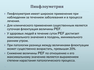 Пикфлоуметрия 
 Пикфлоуметрия имеет широкое применение при 
наблюдении за течением заболевания и в процессе 
лечения. 
 Для клинического применения существенным является 
суточная флюктуация величины PEF. 
 У здоровых людей в течение суток PEF достигает 
максимального значения в полдень, минимального 
ранним утром. 
 При патологии разница между величинами флюктуации 
может существенно возрастать, превышая 20%. 
 Снижение величины PEF по отношению к его 
максимальному значению является выражением 
степени нарастания патологического процесса. 
 