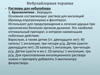 Небулайзерная терапия 
 Растворы для небулайзера 
1. Бронхолитики . Беродуал. 
Основное составляющее: раствор для ингаляций 
(бромид ипратропиума) и фенотерол. 
Используют для предупреждения и лечения удушья при 
хронических болезнях органов дыхания. Это наиболее 
оптимальный препарат, в котором наименьшие 
побочные действия. 
Взрослым, а также детям (ст. двенадцати лет): 40 
капель/ 1 ингаляция, три-четыре р/д. Детям (шести- 
двенадцати лет): 20 капель/ 1 ингаляция, три-четыре 
р/д. Детям (шести и мл.): 10 капель/ 1 ингаляция, три 
р/д. Для приготовления ингаляционного раствора 
нужно к препарату добавлять 3 миллилитра 
физраствора. 
 