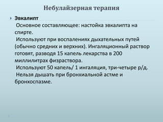 Небулайзерная терапия 
 Эвкалипт 
Основное составляющее: настойка эвкалипта на 
спирте. 
Используют при воспалениях дыхательных путей 
(обычно средних и верхних). Ингаляционный раствор 
готовят, разводя 15 капель лекарства в 200 
миллилитрах физраствора. 
Используют 50 капель/ 1 ингаляция, три-четыре р/д. 
Нельзя дышать при бронхиальной астме и 
бронхоспазме. 
 