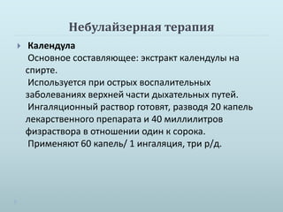 Небулайзерная терапия 
 Календула 
Основное составляющее: экстракт календулы на 
спирте. 
Используется при острых воспалительных 
заболеваниях верхней части дыхательных путей. 
Ингаляционный раствор готовят, разводя 20 капель 
лекарственного препарата и 40 миллилитров 
физраствора в отношении один к сорока. 
Применяют 60 капель/ 1 ингаляция, три р/д. 
 