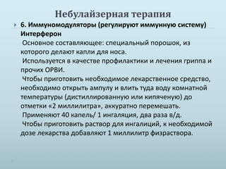 Небулайзерная терапия 
 6. Иммуномодуляторы (регулируют иммунную систему) 
Интерферон 
Основное составляющее: специальный порошок, из 
которого делают капли для носа. 
Используется в качестве профилактики и лечения гриппа и 
прочих ОРВИ. 
Чтобы приготовить необходимое лекарственное средство, 
необходимо открыть ампулу и влить туда воду комнатной 
температуры (дистиллированную или кипяченую) до 
отметки «2 миллилитра», аккуратно перемешать. 
Применяют 40 капель/ 1 ингаляция, два раза в/д. 
Чтобы приготовить раствор для ингалиций, к необходимой 
дозе лекарства добавляют 1 миллилитр физраствора. 
 