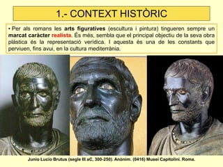 • Per als romans les arts figuratives (escultura i pintura) tingueren sempre un marcat caràcter realista. És més, sembla que el principal objectiu de la seva obra plàstica és la representació verídica. I aquesta és una de les constants que perviuen, fins avui, en la cultura mediterrània. 
1.- CONTEXT HISTÒRIC 
Junio Lucio Brutus (segle III aC, 300-250). Anònim. (0416) Musei Capitolini. Roma.  