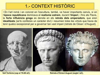 • En l’art romà i en concret en l’escultura, també, va haver importants canvis, si en l’època republicana dominava el realisme extrem, durant l’Imperi, i fins els Flavis, la forta influència grega es denota en els retrats dels emperadors, que eren idealitzats (se’ls confereix un caràcter diví) i resumien totes les virtuts que havia de tenir qualcú excepcional per a governar tan vast imperi (retrats de Cèsar i d’August). 
1.- CONTEXT HISTÒRIC 
Vell Torlònia (cap el 70-60 aC). 
Retrats d’Octavi August (segle I aC).  