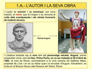• L’autor és anònim i va començar una nova tradició, el retrat, que té l’origen o es remunta al culte dels avantpassats i als retrats funeraris de tradició etrusca. 
Retrats August 
• L’estàtua tractada rep el nom tant del personatge retratat, August, primer emperador romà, com del lloc, Prima Porta, on va ser trobada el 20 d’abril de 1863, al nord de Roma, concretament a la vil·la romana Ad Gallinas Albas, propietat de Lívia i on es va retirar quan va enviudar d’August. Actualment, es troba en el Braccio Nuovo dels Museus del Vaticà, Roma. 
1.A.- L’AUTOR I LA SEVA OBRA  