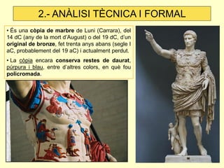 • És una còpia de marbre de Luni (Carrara), del 14 dC (any de la mort d’August) o del 19 dC, d’un original de bronze, fet trenta anys abans (segle I aC, probablement del 19 aC) i actualment perdut. 
• La còpia encara conserva restes de daurat, púrpura i blau, entre d’altres colors, en què fou policromada. 
2.- ANÀLISI TÈCNICA I FORMAL  