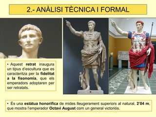 • Aquest retrat inaugura un tipus d’escultura que es caracteritza per la fidelitat a la fisonomia, que els emperadors adoptaren per ser retratats. 
• És una estàtua honorífica de mides lleugerament superiors al natural, 2’04 m, que mostra l’emperador Octavi August com un general victoriós. 
2.- ANÀLISI TÈCNICA I FORMAL  