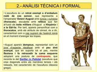 • L’escultura és un retrat exempt o d’embalum rodó de cos sencer, que representa a l’emperador Octavi August amb túnica i cuirassa (thoracata), esculpida amb relleus que fan al·lusió als èxits militars d’August a Hispània i a la Gàl·lia. Per tant, apareix personificat com a thoracatus, amb els atributs de cònsol, és a dir, caracteritzat com a cap suprem de l’exèrcit romà en el moment d’arengar les tropes. 
• August apareix dempeus, representat com un jove d’aspecte idealitzat amb el peu dret avançat, que en suporta tot el pes, mentre flexiona i fa retrocedir la cama esquerre adoptant una postura de contraposto, que recorda la del Dorífor de Políclet (escultura que crea diagonals entre els membres tensos i els relaxats, tret característic de l’escultura clàssica grega). 
2.- ANÀLISI TÈCNICA I FORMAL  